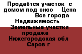 Продаётся участок (с домом под снос) › Цена ­ 150 000 - Все города Недвижимость » Земельные участки продажа   . Нижегородская обл.,Саров г.